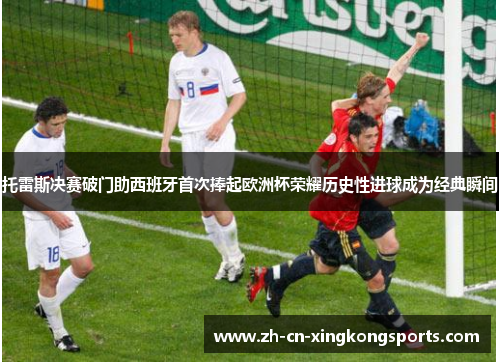 托雷斯决赛破门助西班牙首次捧起欧洲杯荣耀历史性进球成为经典瞬间