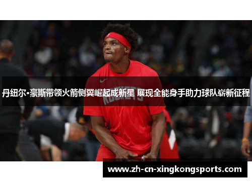 丹纽尔·豪斯带领火箭侧翼崛起成新星 展现全能身手助力球队崭新征程