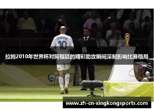 拉姆2010年世界杯对阿根廷的精彩助攻瞬间深刻影响比赛格局
