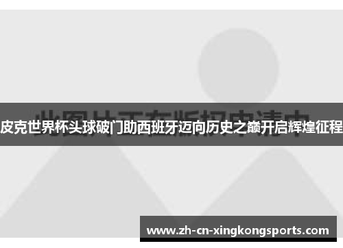 皮克世界杯头球破门助西班牙迈向历史之巅开启辉煌征程