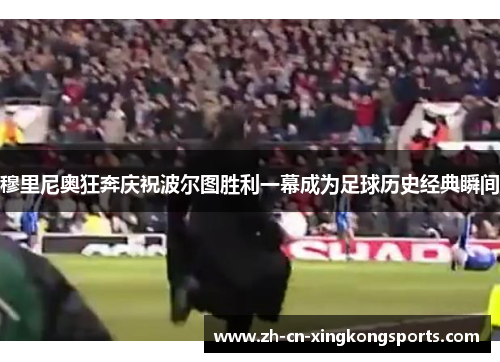 穆里尼奥狂奔庆祝波尔图胜利一幕成为足球历史经典瞬间
