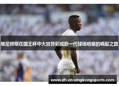 维尼修斯在国王杯中大放异彩成新一代球场明星的崛起之路