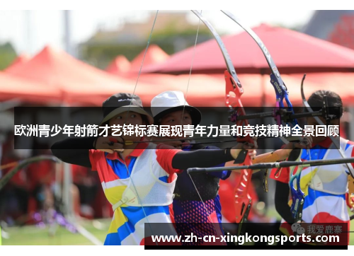 欧洲青少年射箭才艺锦标赛展现青年力量和竞技精神全景回顾