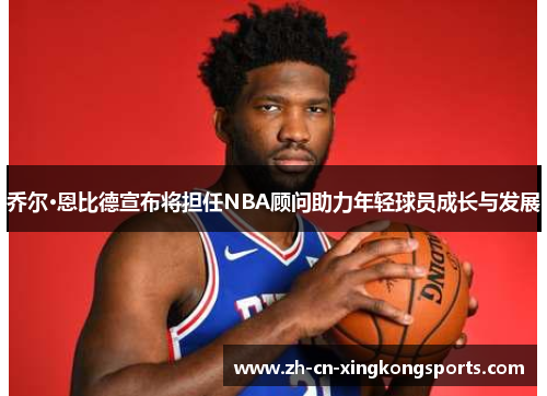 乔尔·恩比德宣布将担任NBA顾问助力年轻球员成长与发展