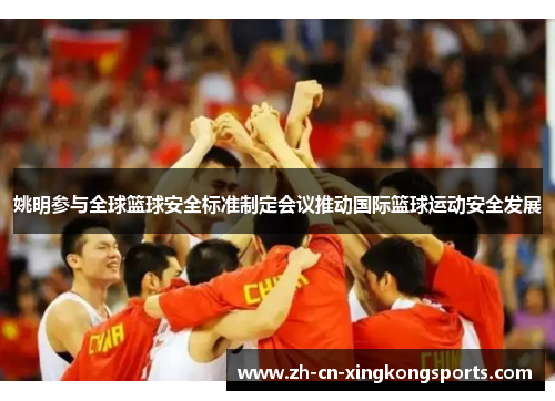 姚明参与全球篮球安全标准制定会议推动国际篮球运动安全发展