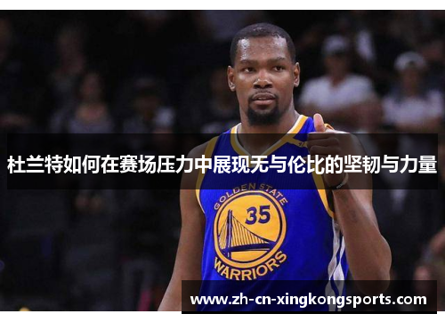 杜兰特如何在赛场压力中展现无与伦比的坚韧与力量