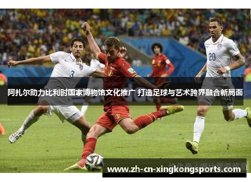 阿扎尔助力比利时国家博物馆文化推广 打造足球与艺术跨界融合新局面