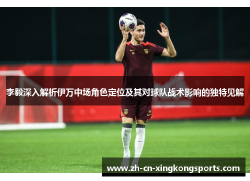 李毅深入解析伊万中场角色定位及其对球队战术影响的独特见解