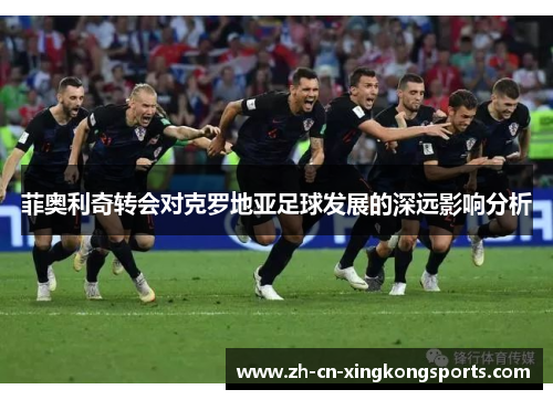菲奥利奇转会对克罗地亚足球发展的深远影响分析
