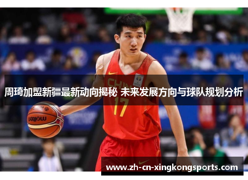 周琦加盟新疆最新动向揭秘 未来发展方向与球队规划分析