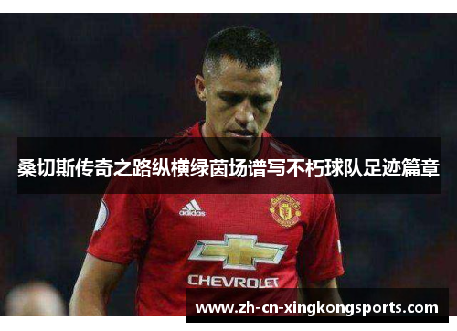 桑切斯传奇之路纵横绿茵场谱写不朽球队足迹篇章