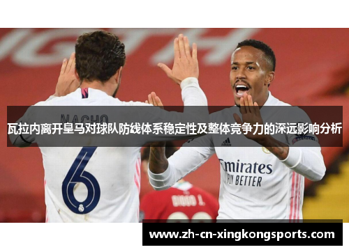 瓦拉内离开皇马对球队防线体系稳定性及整体竞争力的深远影响分析
